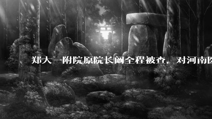 郑大一附院原院长阚全程被查，对河南医疗系统会带来哪些影响？
