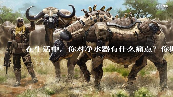在生活中，你对净水器有什么痛点？你期待的净水产品是什么样子？